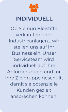 INDIVIDUELL Ob Sie nun Bleistifte verkau-fen oder Industrieanlagen… wir stellen uns auf Ihr Business ein. Unser Serviceteam wird individuell auf Ihre Anforderungen und für Ihre Zielgruppe geschult, damit sie potenzielle Kunden gezielt ansprechen können.